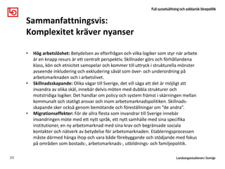 29
Sammanfattningsvis:
Komplexitet kräver nyanser
Klass, kön och
etnicitet
påverkar
• Hög arbetslöshet: Betydelsen av efterfrågan och vilka logiker som styr när arbete
är en knapp resurs är ett centralt perspektiv. Skillnader görs och förhållandena
klass, kön och etnicitet samspelar och kommer till uttryck i strukturella mönster
avseende inkludering och exkludering såväl som över- och underordning på
arbetsmarknaden och i arbetslivet.
• Skillnadsskapande: Olika vägar till Sverige, det vill säga att det är möjligt att
invandra av olika skäl, innebär delvis möten med dubbla strukturer och
motstridiga logiker. Det handlar om policy och system främst i skärningen mellan
kommunalt och statligt ansvar och inom arbetsmarknadspolitiken. Skillnads-
skapande sker också genom bemötande och föreställningar om ”de andra”.
• Migrationseffekter: För de allra flesta som invandrar till Sverige innebär
invandringen möte med ett nytt språk, ett nytt samhälle med sina specifika
institutioner, en ny arbetsmarknad med sina krav och begränsade sociala
kontakter och nätverk av betydelse för arbetsmarknaden. Etableringsprocessen
måste därmed hänga ihop och vara både förebyggande och stödjande med fokus
på områden som bostads-, arbetsmarknads-, utbildnings- och familjepolitik.
 
