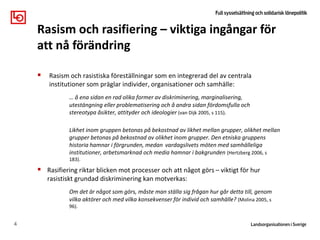  Rasism och rasistiska föreställningar som en integrerad del av centrala
institutioner som präglar individer, organisationer och samhälle:
… å ena sidan en rad olika former av diskriminering, marginalisering,
utestängning eller problematisering och å andra sidan fördomsfulla och
stereotypa åsikter, attityder och ideologier (van Dijk 2005, s 115).
Likhet inom gruppen betonas på bekostnad av likhet mellan grupper, olikhet mellan
grupper betonas på bekostnad av olikhet inom grupper. Den etniska gruppens
historia hamnar i förgrunden, medan vardagslivets möten med samhälleliga
institutioner, arbetsmarknad och media hamnar i bakgrunden (Hertzberg 2006, s
183).
 Rasifiering riktar blicken mot processer och att något görs – viktigt för hur
rasistiskt grundad diskriminering kan motverkas:
Om det är något som görs, måste man ställa sig frågan hur går detta till, genom
vilka aktörer och med vilka konsekvenser för individ och samhälle? (Molina 2005, s
96).
4
Rasism och rasifiering – viktiga ingångar för
att nå förändring
 