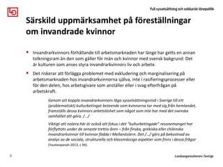  Invandrarkvinnors förhållande till arbetsmarknaden har länge har getts en annan
tolkningsram än den som gäller för män och kvinnor med svensk bakgrund: Det
är kulturen som anses styra invandrarkvinnors liv och arbete.
 Det riskerar att förlägga problemet med exkludering och marginalisering på
arbetsmarknaden hos invandrarkvinnorna själva, inte i rasifieringsprocesser eller
för den delen, hos arbetsgivare som anställer eller i svag efterfrågan på
arbetskraft.
Genom att koppla invandrarkvinnors låga sysselsättningsnivå i Sverige till ett
(problematiskt) kulturbetingat beteende som kvinnorna tar med sig från hemlandet,
framställs dessa kvinnors arbetslöshet som något som inte har med det svenska
samhället att göra. /…/
Viktigt att notera här är också att fokus i det ”kulturbetingade” resonemanget har
förflyttats under de senaste trettio åren – från finska, grekiska eller chilenska
invandrarkvinnor till kvinnor födda i Mellanöstern. Det /…/ görs på bekostnad av
analys av de sociala, strukturella och klassmässiga aspekter som finns i dessa frågor
(Yazdanpanah 2013, s 94).
5
Särskild uppmärksamhet på föreställningar
om invandrade kvinnor
 