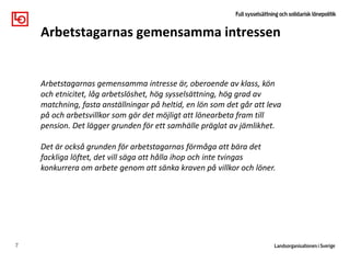 7
Arbetstagarnas gemensamma intressen
Klass, kön och
etnicitet
påverkar
Arbetstagarnas gemensamma intresse är, oberoende av klass, kön
och etnicitet, låg arbetslöshet, hög sysselsättning, hög grad av
matchning, fasta anställningar på heltid, en lön som det går att leva
på och arbetsvillkor som gör det möjligt att lönearbeta fram till
pension. Det lägger grunden för ett samhälle präglat av jämlikhet.
Det är också grunden för arbetstagarnas förmåga att bära det
fackliga löftet, det vill säga att hålla ihop och inte tvingas
konkurrera om arbete genom att sänka kraven på villkor och löner.
 