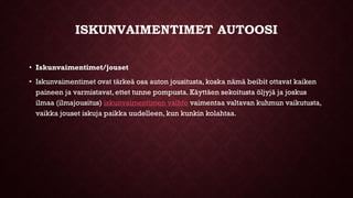 ISKUNVAIMENTIMET AUTOOSI
• Iskunvaimentimet/jouset
• Iskunvaimentimet ovat tärkeä osa auton jousitusta, koska nämä beibit ottavat kaiken
paineen ja varmistavat, ettet tunne pompusta. Käyttäen sekoitusta öljyjä ja joskus
ilmaa (ilmajousitus) iskunvaimentimen vaihto vaimentaa valtavan kuhmun vaikutusta,
vaikka jouset iskuja paikka uudelleen, kun kunkin kolahtaa.
 