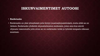 ISKUNVAIMENTIMET AUTOOSI
• Raidetanko
• Raidetanko on yksi yhteyksistä joita löytyy jousitusjärjestelmästä, mutta ehkä se on
tärkein. Raidetanko yhdistää ohjauslaitteiston renkaisiin, joten aina kun siirrät
ohjausta vasemmalla jotta aivan se on raidetanko vetää ja työntää rengasta oikeaan
suuntaan.
 