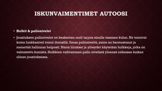 ISKUNVAIMENTIMET AUTOOSI
• Holkit & pallonivelet
• Jousituksen pallonivelet on keskeinen rooli tarjota sinulle tasaisen kulun. Ne toimivat
kuten lonkkanivel toimii ihmisillä. Ilman palloniveltä, auton no hermostunut ja
menettää hallinnan helposti. Nämä liitokset ja yhteydet käytetään holkkeja, jotka on
valmistettu kumista. Holkkien vaihtaminen pallo nivelistä yleensä ratkaisee kaiken
ulinan jousituksessa.
 
