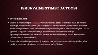 ISKUNVAIMENTIMET AUTOOSI
• Pyörät & renkaat
• Vaikka monet eivät pidä renkaat välttämätömänä osana jousitusta, niillä on valtava
merkitys jotta saat mukavan ajon. Siis renkaat on vaihdettava, kun ne ovat kuluneet.
Jos kulumapinta renkaissa häviää menetät pidon tien päällä sitä vaikea ohjata. Lisäksi
pyörien täytyy olla tasapainossa ja yhtenäistetty. Suuntaamattomat ja
epätasapainoiset renkaat vähentää renkaiden kumi elämää ja laittaa äärimmäistä
painetta auton jousitukseen.
• On monia muita komponentteja, jotka ovat osa jousitusta, mutta aloittelijoiden tulee
tietää ja tunnistaa nämä osat voi osoittautua hyödyllisiksi.
 