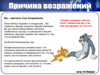 Вы - причина этих возражений.
                                                «Узнай у человека, чего он
Попытайтесь подумать о следующем... Вы          хочет, покажи ему как, и он
говорите о Вашем продукте и Вашей компании.     сам это сделает» (Д. Карнеги)
Да, вы тратите Ваше время, объясняя
особенности, выгоды, и уникальность Вашей
компании. Другими словами, Вы говорите о том,
что интересует Вас.

Ай-яй-яй! Плохой выбор тем.

Профессиональные сетевики знают, что
основным смыслом их презентации является
помощь кандидату в обнаружении того, что ему
нужно, или не хватает, или хочется.

И тогда останется только простой вопрос
показать кандидату, как получить то, что ему
нужно, или не хватает, или хочется.
 
