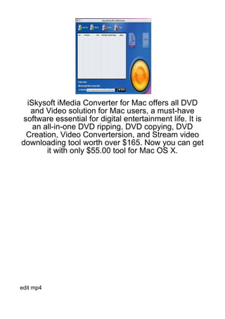 iSkysoft iMedia Converter for Mac offers all DVD
   and Video solution for Mac users, a must-have
 software essential for digital entertainment life. It is
    an all-in-one DVD ripping, DVD copying, DVD
  Creation, Video Convertersion, and Stream video
downloading tool worth over $165. Now you can get
        it with only $55.00 tool for Mac OS X.




edit mp4
 