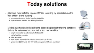 Today solutions
– Standard fixed satellite Internet/TV kits installing by specialists on the
  wall or roof of the building
    •   connection to one or limited number of satellites
    •   specialist work needed, not working in motion



– Mobile automatic satellite systems based on precisely moving parabolic
  dish or flat antennas for cars, trains and marine ships
    •   single connection to automatically find satellite
    •   not all working in motion
    •   high wind-load
    •   form factor: standard dish antenna or thick box (20-30 cm)
    •   price: from $2000 up to $20 000 (different systems/different countries)
 