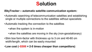 Solution
iSkyTracker – automatic satellite communication system:
• Automatic searching of telecommunication satellites and establishing
  single or multiple connections to the satellites without specialists
• Automatic tracking the connection to the satellites
   • when the system is in-motion
   • when the satellites are moving in the sky (non-geostationary)
• Slim box form-factor with thickness up to 3 cm and 40-60 cm
  width/length, which can be easily mounted
• Low cost (~$500 = 2-5 times cheaper than competitors)
 