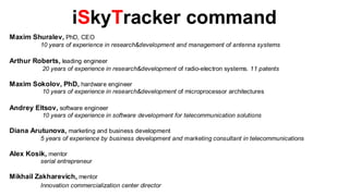 iSkyTracker command
Maxim Shuralev, PhD, CEO
          10 years of experience in research&development and management of antenna systems

Arthur Roberts, leading engineer
          20 years of experience in research&development of radio-electron systems. 11 patents

Maxim Sokolov, PhD, hardware engineer
          10 years of experience in research&development of microprocessor architectures

Andrey Eltsov, software engineer
          10 years of experience in software development for telecommunication solutions

Diana Arutunova, marketing and business development
          5 years of experience by business development and marketing consultant in telecommunications

Alex Kosik, mentor
          serial entrepreneur

Mikhail Zakharevich, mentor
          Innovation commercialization center director
 