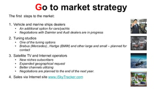 Go to market strategy
The first steps to the market:

1. Vehicle and marine ships dealers
   •   An additional option for cars/yachts
   •   Negotiations with Daimler and Audi dealers are in progress
2. Tuning studios
   •   One of the tuning options
   •   Brabus (Mercedes) , Hartge (BMW) and other large and small – planned for
       contact
3. Satellite TV and Internet operators
   •   New niches subscribers
   •   Expanded geographical request
   •   Better channels utilizing
   •   Negotiations are planned to the end of the next year.
4. Sales via Internet site www.iSkyTracker.com
 