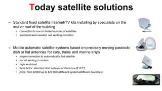 Today satellite solutions
– Standard fixed satellite Internet/TV kits installing by specialists on the
  wall or roof of the building
    •   connection to one or limited number of satellites
    •   specialist work needed, not working in motion



– Mobile automatic satellite systems based on precisely moving parabolic
  dish or flat antennas for cars, trains and marine ships
    •   single connection to automatically find satellite
    •   not all working in motion
    •   high wind-load
    •   form factor: standard dish antenna or thick box (8”-12”)
    •   price: from $2000 up to $20 000 (different systems/different countries)
 
