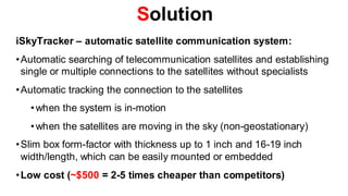 Solution
iSkyTracker – automatic satellite communication system:
• Automatic searching of telecommunication satellites and establishing
  single or multiple connections to the satellites without specialists
• Automatic tracking the connection to the satellites
   • when the system is in-motion
   • when the satellites are moving in the sky (non-geostationary)
• Slim box form-factor with thickness up to 1 inch and 16-19 inch
  width/length, which can be easily mounted or embedded
• Low cost (~$500 = 2-5 times cheaper than competitors)
 