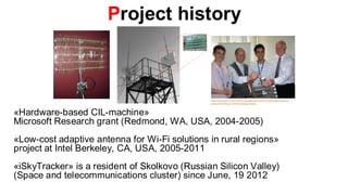 Project history




«Hardware-based CIL-machine»
Microsoft Research grant (Redmond, WA, USA, 2004-2005)
«Low-cost adaptive antenna for Wi-Fi solutions in rural regions»
project at Intel Berkeley, CA, USA, 2005-2011
«iSkyTracker» is a resident of Skolkovo (Russian Silicon Valley)
(Space and telecommunications cluster) since June, 19 2012
 