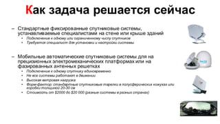 Как задача решается сейчас
– Стандартные фиксированные спутниковые системы,
  устанавливаемые специалистами на стене или крыше зданий
   •   Подключение к одному или ограниченному числу спутников
   •   Требуется специалист для установки и настройки системы


– Мобильные автоматические спутниковые системы для на
  прецизионных электромеханических платформах или на
  фазированных антенных решетках
   •   Подключение к одному спутнику единовременно
   •   Не все системы работают в движении
   •   Высокая ветровая нагрузка
   •   Форм-фактор: стандартные спутниковые тарелки в полусферических кожухах или
       коробки толщиной 20-30 см
   •   Стоимость от $2000 до $20 000 (разные системы в разных странах)
 