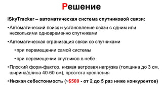 Решение
iSkyTracker – автоматическая система спутниковой связи:
• Автоматический поиск и установление связи с одним или
  несколькими одновременно спутниками
• Автоматическая огранизация связи со спутниками
  • при перемещении самой системы
  • при перемещении спутников в небе
• Плоский форм-фактор, низкая ветровая нагрузка (толщина до 3 см,
  ширина/длина 40-60 см), простота крепления
• Низкая себестоимость (~$500 - от 2 до 5 раз ниже конкурентов)
 