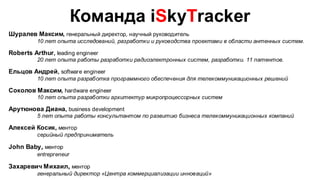 Команда iSkyTracker
Шуралев Максим, генеральный директор, научный руководитель
          10 лет опыта исследований, разработки и руководства проектами в области антенных систем.

Roberts Arthur , leading engineer
          20 лет опыта работы разработки радиоэлектронных систем, разработки. 11 патентов.

Ельцов Андрей, software engineer
          10 лет опыта разработка программного обеспечения для телекоммуникационных решений

Соколов Максим, hardware engineer
          10 лет опыта разработки архитектур микропроцессорных систем

Арутюнова Диана, business development
          5 лет опыта работы консультантом по развитию бизнеса телекоммуникационных компаний

Алексей Косик, ментор
          серийный предприниматель

John Baby, ментор
          entrepreneur

Захаревич Михаил, ментор
          генеральный директор «Центра коммерциализации инноваций»
 