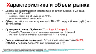 Характеристика и объем рынка
• Доходы рынка спутниковой связи в мире за 10 лет выросли в 2,7 раза,
  достигнув 168 млрд.$ *
       – продажи наземного оборудования >30%
       – услуги спутниковой связи >60%
• Объем российского рынка спутникового ТВ в 2011 году ~10 млрд. руб. (рост
  35-40% в год) **

• Суммарный рынок iSkyTracker*** от 2 до 3.5 млрд $:
       – Рынок iSkyTracker для автотранспорта оценивается ~1-2млрд $
       – Морской рынок iSkyTracker оценивается в ~1-1.5 млрд $

• Планируемая доля рынка через 3 года после начала продаж 5-15%
  (200-500 млн$) или более 200 тыс экземпляров в год.

* Алан Фурнье-Сикр, Тенденции развития бизнеса в космической сфере - опыт России и Европы. http://community.sk.ru/opus/space/f/81/t/2167.aspx
** J’son & Partners Consulting "Мировой рынок спутникового телевидения" http://www.content-review.com/articles/14818/
*** http://www.bit-konkurs.ru/Prosmotr_zajavki/361e3c24-4e88-457f-98a9-27bcfa01b981
 