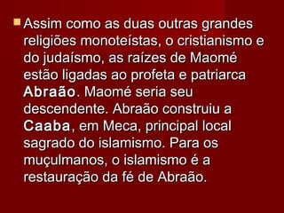  Assim como as duas outras grandesAssim como as duas outras grandes
religiões monoteístas, o cristianismo ereligiões monoteístas, o cristianismo e
do judaísmo, as raízes de Maomédo judaísmo, as raízes de Maomé
estão ligadas ao profeta e patriarcaestão ligadas ao profeta e patriarca
AbraãoAbraão. Maomé seria seu. Maomé seria seu
descendente. Abraão construiu adescendente. Abraão construiu a
CaabaCaaba, em Meca, principal local, em Meca, principal local
sagrado do islamismo. Para ossagrado do islamismo. Para os
muçulmanos, o islamismo é amuçulmanos, o islamismo é a
restauração da fé de Abraão.restauração da fé de Abraão.
 