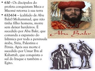 • 630 - Os discípulos do
profeta conquistam Meca e
Maomé retorna à sua terra
• 632-634 – (califado de Abu
Bakr) Mohammad, que não
tinha filho homens, morre
sem deixar herdeiros. É
sucedido por Abu Bakr, que
comanda a expansão do
Islâmica por toda a península
árabe, Síria, Palestina e
Pérsia. Após sua morte é
sucedido por Umar Ibn al
Kahattab, que conquista o
sul do Iraque e também o
Egito.
 