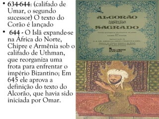 • 634-644: (califado de
Umar, o segundo
sucessor) O texto do
Corão é lançado
• 644 - O Islã expande-se
na África do Norte,
Chipre e Armênia sob o
califado de Uthman,
que reorganiza uma
frota para enfrentar o
império Bizantino; Em
645 ele aprova a
definição do texto do
Alcorão, que havia sido
iniciada por Omar.
 