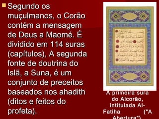 Segundo osSegundo os
muçulmanos, o Corãomuçulmanos, o Corão
contém a mensagemcontém a mensagem
de Deus a Maomé. Éde Deus a Maomé. É
dividido em 114 surasdividido em 114 suras
(capítulos), A segunda(capítulos), A segunda
fonte de doutrina dofonte de doutrina do
Islã, a Suna, é umIslã, a Suna, é um
conjunto de preceitosconjunto de preceitos
baseados nos ahadithbaseados nos ahadith
(ditos e feitos do(ditos e feitos do
profeta).profeta).
A primeira sura
do Alcorão,
intitulada Al-
Fatiha ("A
 