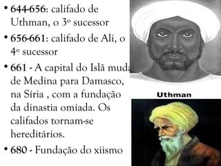 •644-656: califado de
Uthman, o 3º sucessor
•656-661: califado de Ali, o
4º sucessor
•661 - A capital do Islã muda
de Medina para Damasco,
na Síria , com a fundação
da dinastia omíada. Os
califados tornam-se
hereditários.
•680 - Fundação do xiismo
 