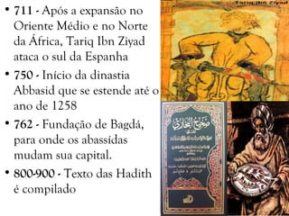 • 711 - Após a expansão no
Oriente Médio e no Norte
da África, Tariq Ibn Ziyad
ataca o sul da Espanha
• 750 - Início da dinastia
Abbasid que se estende até o
ano de 1258
• 762 - Fundação de Bagdá,
para onde os abassídas
mudam sua capital.
• 800-900 - Texto das Hadith
é compilado
 