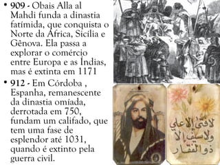 • 909 - Obais Alla al
Mahdi funda a dinastia
fatímida, que conquista o
Norte da África, Sicília e
Gênova. Ela passa a
explorar o comércio
entre Europa e as Índias,
mas é extinta em 1171
• 912 - Em Córdoba ,
Espanha, remanescente
da dinastia omíada,
derrotada em 750,
fundam um califado, que
tem uma fase de
esplendor até 1031,
quando é extinto pela
guerra civil.
 