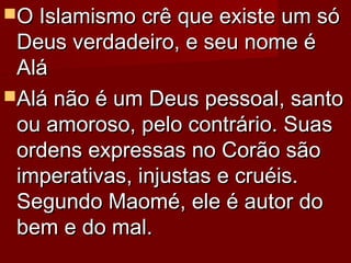 O Islamismo crê que existe um sóO Islamismo crê que existe um só
Deus verdadeiro, e seu nome éDeus verdadeiro, e seu nome é
AláAlá
Alá não é um Deus pessoal, santoAlá não é um Deus pessoal, santo
ou amoroso, pelo contrário. Suasou amoroso, pelo contrário. Suas
ordens expressas no Corão sãoordens expressas no Corão são
imperativas, injustas e cruéis.imperativas, injustas e cruéis.
Segundo Maomé, ele é autor doSegundo Maomé, ele é autor do
bem e do mal.bem e do mal.
 
