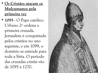 • Os Cristãos atacam os
Mulçumanos pela
primeira vez
• 1095 - O Papa católico
Urbano 2º ordena a
primeira cruzada.
Jerusalém é conquistada
pelos cristãos no ano
seguinte, e em 1099, o
domínio se estende para
toda a Síria. O período
das cruzadas cristãs vão
de 1095 à 1270.
 