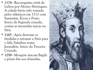 • 1174 - Reconquista cristã de
Lisboa por Afonso Henriques.
A cidade havia sido tomada
pelos islâmicos em 1111 com
Santarém, Évora e Porto.
Início da Segunda cruzada,
contra as investidas turcas na
Síria
• 1187 - Após derrotar os
fatídidas e retomar a Síria para
o Islã, Saladino toma
Jerusalém. Início da Terceira
Cruzada.
• 1258 - Mongóis atacam Bagdá
e põem fim aos abássídas.
 