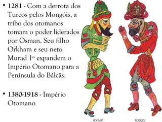 • 1281 - Com a derrota dos
Turcos pelos Mongóis, a
tribo dos otomanos
tomam o poder liderados
por Osman. Seu filho
Orkham e seu neto
Murad 1º expandem o
Império Otomano para a
Península do Bálcãs.
• 1380-1918 - Império
Otomano
 