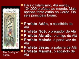  Para o Islamismo, Alá enviouPara o Islamismo, Alá enviou
124,000 profetas ao mundo. Mais124,000 profetas ao mundo. Mais
apenas trinta estão no Corão. Osapenas trinta estão no Corão. Os
seis principais foram:seis principais foram:
 Profeta AdãoProfeta Adão, o escolhido de, o escolhido de
AláAlá
 Profeta NoéProfeta Noé, o pregador de Alá, o pregador de Alá
 Profeta AbraãoProfeta Abraão, o amigo de Alá, o amigo de Alá
 Profeta MoisésProfeta Moisés, o porta-voz de, o porta-voz de
AláAlá
 Profeta JesusProfeta Jesus , a palavra de Alá, a palavra de Alá
 Profeta MaoméProfeta Maomé, o apóstolo de, o apóstolo de
AláAlá
The Spring of
Koran
 