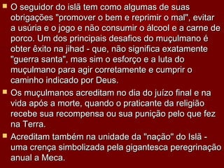  O seguidor do islã tem como algumas de suasO seguidor do islã tem como algumas de suas
obrigações "promover o bem e reprimir o mal", evitarobrigações "promover o bem e reprimir o mal", evitar
a usúria e o jogo e não consumir o álcool e a carne dea usúria e o jogo e não consumir o álcool e a carne de
porco. Um dos principais desafios do muçulmano éporco. Um dos principais desafios do muçulmano é
obter êxito na jihad - que, não significa exatamenteobter êxito na jihad - que, não significa exatamente
"guerra santa", mas sim o esforço e a luta do"guerra santa", mas sim o esforço e a luta do
muçulmano para agir corretamente e cumprir omuçulmano para agir corretamente e cumprir o
caminho indicado por Deus.caminho indicado por Deus.
 Os muçulmanos acreditam no dia do juízo final e naOs muçulmanos acreditam no dia do juízo final e na
vida após a morte, quando o praticante da religiãovida após a morte, quando o praticante da religião
recebe sua recompensa ou sua punição pelo que fezrecebe sua recompensa ou sua punição pelo que fez
na Terra.na Terra.
 Acreditam também na unidade da "nação" do Islã -Acreditam também na unidade da "nação" do Islã -
uma crença simbolizada pela gigantesca peregrinaçãouma crença simbolizada pela gigantesca peregrinação
anual a Meca.anual a Meca.
 