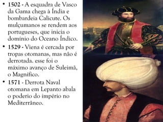 • 1502 - A esquadra de Vasco
da Gama chega à Índia e
bombardeia Calicute. Os
mulçumanos se rendem aos
portugueses, que inicia o
domínio do Oceano Índico.
• 1529 - Viena é cercada por
tropas otomanas, mas não é
derrotada. esse foi o
máximo avanço de Suleimã,
o Magnífico.
• 1571 - Derrota Naval
otomana em Lepanto abala
o poderio do império no
Mediterrâneo.
 