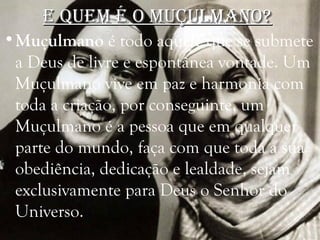 e quem é o muçulmano?e quem é o muçulmano?
•Muçulmano é todo aquele que se submete
a Deus de livre e espontânea vontade. Um
Muçulmano vive em paz e harmonia com
toda a criação, por conseguinte, um
Muçulmano é a pessoa que em qualquer
parte do mundo, faça com que toda a sua
obediência, dedicação e lealdade, sejam
exclusivamente para Deus o Senhor do
Universo.
 