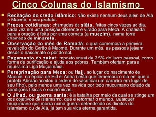 Cinco Colunas do IslamismoCinco Colunas do Islamismo
 Recitação do credo islâmicoRecitação do credo islâmico : Não existe nenhum deus além de Alá: Não existe nenhum deus além de Alá
e Maomé, o seu profeta.e Maomé, o seu profeta.
 Preces cotidianasPreces cotidianas : chamadas de: chamadas de slãts,slãts, feitas cinco vezes ao dia,feitas cinco vezes ao dia,
cada vez em uma posição diferente e virado para Meca. A chamadacada vez em uma posição diferente e virado para Meca. A chamada
para a oração é feita por uma corneta (apara a oração é feita por uma corneta (a muezim),muezim), numa torrenuma torre
chamada dechamada de minarete.minarete.
 Observação do mês de RamadãObservação do mês de Ramadã : o qual comemora a primeira: o qual comemora a primeira
revelação do Corão à Maomé. Durante um mês, as pessoas jejuamrevelação do Corão à Maomé. Durante um mês, as pessoas jejuam
desde o nascer até o pôr do sol.desde o nascer até o pôr do sol.
 Pagamento do zakatPagamento do zakat : imposto anual de 2.5% do lucro pessoal, como: imposto anual de 2.5% do lucro pessoal, como
forma de purificação e ajuda aos pobres. Também ofertam para aforma de purificação e ajuda aos pobres. Também ofertam para a
riquíssima Liga Muçulmana.riquíssima Liga Muçulmana.
 Peregrinação para MecaPeregrinação para Meca : ou: ou HajjHajj, ao lugar do nascimento de, ao lugar do nascimento de
Maomé, na época de Eid el Adha (festa que rememora o dia em que oMaomé, na época de Eid el Adha (festa que rememora o dia em que o
profeta Abraão aceitou a ordem de sacrificar um carneiro em lugar deprofeta Abraão aceitou a ordem de sacrificar um carneiro em lugar de
seu filho), pelo menos uma vez na vida por todo muçulmano dotado deseu filho), pelo menos uma vez na vida por todo muçulmano dotado de
condições físicas e econômicas.condições físicas e econômicas.
 O Jihad, ou guerra santaO Jihad, ou guerra santa : é a batalha por meio da qual se atinge um: é a batalha por meio da qual se atinge um
dos objetivos do islamismo, que é reformar o mundo. Qualquerdos objetivos do islamismo, que é reformar o mundo. Qualquer
muçulmano que morra numa guerra defendendo os direitos domuçulmano que morra numa guerra defendendo os direitos do
islamismo ou de Alá, já tem sua vida eterna garantida.islamismo ou de Alá, já tem sua vida eterna garantida.
 