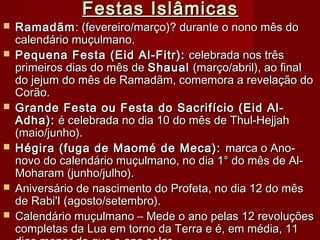 Festas IslâmicasFestas Islâmicas
 RamadãmRamadãm: (fevereiro/março)? durante o nono mês do: (fevereiro/março)? durante o nono mês do
calendário muçulmano.calendário muçulmano.
 Pequena Festa (Eid Al-Fitr):Pequena Festa (Eid Al-Fitr): celebrada nos trêscelebrada nos três
primeiros dias do mês deprimeiros dias do mês de ShaualShaual (março/abril), ao final(março/abril), ao final
do jejum do mês de Ramadãm, comemora a revelação dodo jejum do mês de Ramadãm, comemora a revelação do
Corão.Corão.
 Grande Festa ou Festa do Sacrifício (Eid Al-Grande Festa ou Festa do Sacrifício (Eid Al-
Adha):Adha): é celebrada no dia 10 do mês de Thul-Hejjahé celebrada no dia 10 do mês de Thul-Hejjah
(maio/junho).(maio/junho).
 Hégira (fuga de Maomé de Meca):Hégira (fuga de Maomé de Meca): marca o Ano-marca o Ano-
novo do calendário muçulmano, no dia 1° do mês de Al-novo do calendário muçulmano, no dia 1° do mês de Al-
Moharam (junho/julho).Moharam (junho/julho).
 Aniversário de nascimento do Profeta, no dia 12 do mêsAniversário de nascimento do Profeta, no dia 12 do mês
de Rabi'I (agosto/setembro).de Rabi'I (agosto/setembro).
 Calendário muçulmano – Mede o ano pelas 12 revoluçõesCalendário muçulmano – Mede o ano pelas 12 revoluções
completas da Lua em torno da Terra e é, em média, 11completas da Lua em torno da Terra e é, em média, 11
 