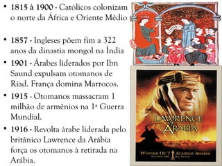 • 1815 à 1900 - Católicos colonizam
o norte da África e Oriente Médio
• 1857 - Ingleses põem fim a 322
anos da dinastia mongol na Índia
• 1901 - Árabes liderados por Ibn
Saund expulsam otomanos de
Riad. França domina Marrocos.
• 1915 - Otomanos massacram 1
milhão de armênios na 1ª Guerra
Mundial.
• 1916 - Revolta árabe liderada pelo
britânico Lawrence da Arábia
força os otomanos à retirada na
Arábia.
 