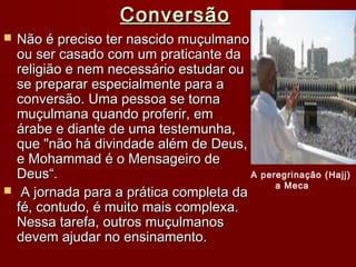 ConversãoConversão
 Não é preciso ter nascido muçulmanoNão é preciso ter nascido muçulmano
ou ser casado com um praticante daou ser casado com um praticante da
religião e nem necessário estudar oureligião e nem necessário estudar ou
se preparar especialmente para ase preparar especialmente para a
conversão. Uma pessoa se tornaconversão. Uma pessoa se torna
muçulmana quando proferir, emmuçulmana quando proferir, em
árabe e diante de uma testemunha,árabe e diante de uma testemunha,
que "não há divindade além de Deus,que "não há divindade além de Deus,
e Mohammad é o Mensageiro dee Mohammad é o Mensageiro de
Deus“.Deus“.
 A jornada para a prática completa daA jornada para a prática completa da
fé, contudo, é muito mais complexa.fé, contudo, é muito mais complexa.
Nessa tarefa, outros muçulmanosNessa tarefa, outros muçulmanos
devem ajudar no ensinamento.devem ajudar no ensinamento.
A peregrinação (Hajj)
a Meca
 