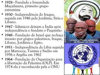 • 1928 - Fundada a Irmandade
Muçulmana, primeiro grupo
extremista
• 1930 - Independência do Iraque,
seguida em 1946 pela Jordânia, Síria e
Líbano.
• 1947 - Islâmicos deixam a Índia após
independência e fundam o Paquistão
• 1948 - Fundação de Israel que rechaça
invasão por grupos palestinos, Iraque,
Líbano, Jordânia e Egito.
• 1951 - Independência da Líbia seguida
por Marrocos, Tunísia e Sudão em
1956 e Argélia em 1962
• 1964 - Fundação da Organização para
a libertação da Palestina (OLP). Em
1974 ela é reconhecida pela a ONU
 