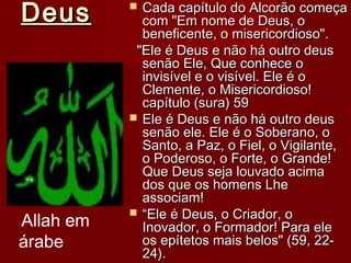 DeusDeus  Cada capítulo do Alcorão começaCada capítulo do Alcorão começa
com "Em nome de Deus, ocom "Em nome de Deus, o
beneficente, o misericordioso".beneficente, o misericordioso".
"Ele é Deus e não há outro deus"Ele é Deus e não há outro deus
senão Ele, Que conhece osenão Ele, Que conhece o
invisível e o visível. Ele é oinvisível e o visível. Ele é o
Clemente, o Misericordioso!Clemente, o Misericordioso!
capítulo (sura) 59capítulo (sura) 59
 Ele é Deus e não há outro deusEle é Deus e não há outro deus
senão ele. Ele é o Soberano, osenão ele. Ele é o Soberano, o
Santo, a Paz, o Fiel, o Vigilante,Santo, a Paz, o Fiel, o Vigilante,
o Poderoso, o Forte, o Grande!o Poderoso, o Forte, o Grande!
Que Deus seja louvado acimaQue Deus seja louvado acima
dos que os homens Lhedos que os homens Lhe
associam!associam!
 ““Ele é Deus, o Criador, oEle é Deus, o Criador, o
Inovador, o Formador! Para eleInovador, o Formador! Para ele
os epítetos mais belos" (59, 22-os epítetos mais belos" (59, 22-
24).24).
Allah em
árabe
 