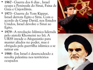 • 1967 - Guerra dos 6 dias , Israel
ocupa a Península do Sinai, Faixa de
Gaza e Cisjordânia.
• 1973 - Guerra do Yom Kippur,
Israel derrota Egito e Síria. Com o
acordo de Camp David, nos Estados
Unidos, Israel devolve o Sinai ao
Egito.
• 1979 - A revolução Islâmica liderada
pelo aiatolá Khomeini no Irã. A
URSS invade o Afeganistão para
manter aliados no poder, mas é
obrigada pela guerrilha islâmica a se
retirar em
• 1988 - Em Israel é desencadeado a
revolta palestina nos territórios
ocupados
 