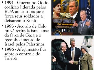 •1991 - Guerra no Golfo,
coalizão liderada pelos
EUA ataca o Iraque e
força seus soldados a
deixarem o Kuait
•1993 - Acordo de Oslo
prevê retirada israelense
da faixa de Gaza e o
reconhecimento de
Israel pelos Palestinos
•1996 - Afeganistão fica
sobre o controle do
Talebã
 