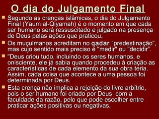 O dia do Julgamento FinalO dia do Julgamento Final
 Segundo as crenças islâmicas, o dia do JulgamentoSegundo as crenças islâmicas, o dia do Julgamento
Final (Yaum al-Qiyamah) é o momento em que cadaFinal (Yaum al-Qiyamah) é o momento em que cada
ser humano será ressuscitado e julgado na presençaser humano será ressuscitado e julgado na presença
de Deus pelas ações que praticou.de Deus pelas ações que praticou.
 Os muçulmanos acreditam noOs muçulmanos acreditam no qadarqadar “predestinação”,“predestinação”,
mas cujo sentido mais preciso é "medir" ou "decidir”.mas cujo sentido mais preciso é "medir" ou "decidir”.
 "Deus criou tudo, incluindo os seres humanos, e"Deus criou tudo, incluindo os seres humanos, e
onisciente, ele já sabia quando procedeu à criação asonisciente, ele já sabia quando procedeu à criação as
características de cada elemento da sua obra teria.características de cada elemento da sua obra teria.
Assim, cada coisa que acontece a uma pessoa foiAssim, cada coisa que acontece a uma pessoa foi
determinada por Deus.determinada por Deus.
 Esta crença não implica a rejeição do livre arbítrio,Esta crença não implica a rejeição do livre arbítrio,
pois o ser humano foi criado por Deus com apois o ser humano foi criado por Deus com a
faculdade da razão, pelo que pode escolher entrefaculdade da razão, pelo que pode escolher entre
praticar ações positivas ou negativas.praticar ações positivas ou negativas.
 