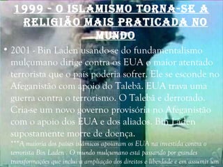1999 - O IsLAmIsmO TOrnA-sE A
rELIgIÃO mAIs prATIcAdA nO
mundO
• 2001 - Bin Laden usando-se do fundamentalismo
mulçumano dirige contra os EUA o maior atentado
terrorista que o país poderia sofrer. Ele se esconde no
Afeganistão com apoio do Talebã. EUA trava uma
guerra contra o terrorismo. O Talebã e derrotado.
Cria-se um novo governo provisória no Afeganistão
com o apoio dos EUA e dos aliados. Bin Laden
supostamente morre de doença.
***A maioria dos países islâmicos apoiaram os EUA na investida contra o
terrorista Bin Laden . O mundo mulçumano está passando por grandes
transformações que inclui a ampliação dos direitos e liberdade e em assumir um
 