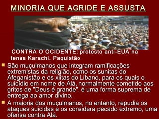 MINORIA QUE AGRIDE E ASSUSTAMINORIA QUE AGRIDE E ASSUSTA
 São muçulmanos que integram ramificaçõesSão muçulmanos que integram ramificações
extremistas da religião, como os sunitas doextremistas da religião, como os sunitas do
Afeganistão e os xiitas do Líbano, para os quais oAfeganistão e os xiitas do Líbano, para os quais o
suicídio em nome de Alá, normalmente cometido aossuicídio em nome de Alá, normalmente cometido aos
gritos de "Deus é grande", é uma forma suprema degritos de "Deus é grande", é uma forma suprema de
entrega ao amor divino.entrega ao amor divino.
 A maioria dos muçulmanos, no entanto, repudia osA maioria dos muçulmanos, no entanto, repudia os
ataques suicidas e os considera pecado extremo, umaataques suicidas e os considera pecado extremo, uma
ofensa contra Alá.ofensa contra Alá.
CONTRA O OCIDENTE: protesto anti-EUA na
tensa Karachi, Paquistão
 