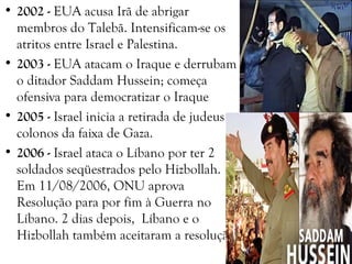 • 2002 - EUA acusa Irã de abrigar
membros do Talebã. Intensificam-se os
atritos entre Israel e Palestina.
• 2003 - EUA atacam o Iraque e derrubam
o ditador Saddam Hussein; começa
ofensiva para democratizar o Iraque
• 2005 - Israel inicia a retirada de judeus
colonos da faixa de Gaza.
• 2006 - Israel ataca o Líbano por ter 2
soldados seqüestrados pelo Hizbollah.
Em 11/08/2006, ONU aprova
Resolução para por fim à Guerra no
Líbano. 2 dias depois, Líbano e o
Hizbollah também aceitaram a resolução.
 