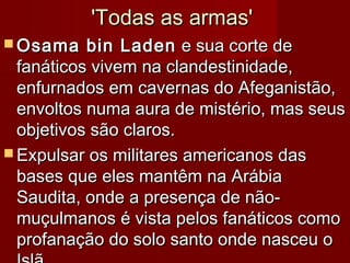 'Todas as armas''Todas as armas'
 Osama bin LadenOsama bin Laden e sua corte dee sua corte de
fanáticos vivem na clandestinidade,fanáticos vivem na clandestinidade,
enfurnados em cavernas do Afeganistão,enfurnados em cavernas do Afeganistão,
envoltos numa aura de mistério, mas seusenvoltos numa aura de mistério, mas seus
objetivos são claros.objetivos são claros.
 Expulsar os militares americanos dasExpulsar os militares americanos das
bases que eles mantêm na Arábiabases que eles mantêm na Arábia
Saudita, onde a presença de não-Saudita, onde a presença de não-
muçulmanos é vista pelos fanáticos comomuçulmanos é vista pelos fanáticos como
profanação do solo santo onde nasceu oprofanação do solo santo onde nasceu o
 