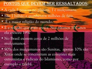 pOnTOs quE dEvEm sEr rEssALTAdOs:
• A cada 5 pessoas no planeta, 1 é mulçumana.
• São 1 bilhão e quinhentos milhões de fiéis.
• É a maior religião do mundo.
• É a religião que mais cresce. Nos últimos 100 anos
ela cresceu 19%
• No Brasil existem cerca de 2 milhões de
mulçumanos.
• 90% dos mulçumanos são Sunitas, apenas 10% são
Xiitas onde se concentram as correntes mais
extremistas e radicais do Islamismo, como por
exemplo o talebã.
 